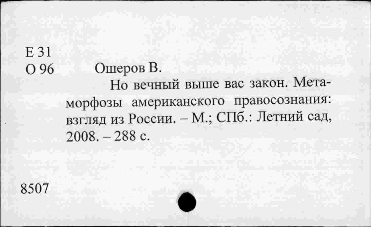 ﻿Е 31
0 96 ОшеровВ.
Но вечный выше вас закон. Метаморфозы американского правосознания: взгляд из России. — М.; СПб.: Летний сад, 2008.-288 с.
8507